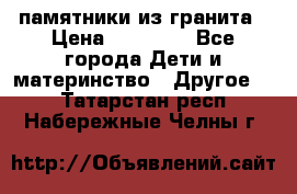 памятники из гранита › Цена ­ 10 000 - Все города Дети и материнство » Другое   . Татарстан респ.,Набережные Челны г.